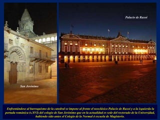 Enfrentándose al barroquismo de la catedral se impone al frente el neoclásico Palacio de Raxoi y a la izquierda la portada románica (s.XVI) del colegio de San Jerónimo que en la actualidad es sede del rectorado de la Universidad, habiendo sido antes el Colegio de la Normal ó escuela de Magisterio. . San Jerónimo Palacio de Raxoi 