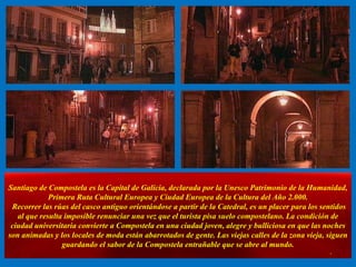 Santiago de Compostela es la Capital de Galicia, declarada por la Unesco Patrimonio de la Humanidad, Primera Ruta Cultural Europea y Ciudad Europea de la Cultura del Año 2.000.  Recorrer las rúas del casco antiguo orientándose a partir de la Catedral, es un placer para los sentidos al que resulta imposible renunciar una vez que el turista pisa suelo compostelano. La condición de ciudad universitaria convierte a Compostela en una ciudad joven, alegre y bulliciosa en que las noches son animadas y los locales de moda están abarrotados de gente. Las viejas calles de la zona vieja, siguen guardando el sabor de la Compostela entrañable que se abre al mundo. . 