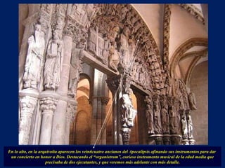 En lo alto, en la arquivolta aparecen los veinticuatro ancianos del Apocalipsis afinando sus instrumentos para dar  un concierto en honor a Dios. Destacando el “organistrum”, curioso instrumento musical de la edad media que precisaba de dos ejecutantes, y que veremos más adelante con más detalle. . 