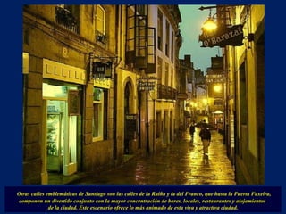 Otras calles emblemáticas de Santiago son las calles de la Raiña y la del Franco, que hasta la Puerta Faxeira, componen un divertido conjunto con la mayor concentración de bares, locales, restaurantes y alojamientos  de la ciudad. Este escenario ofrece lo más animado de esta viva y atractiva ciudad. 