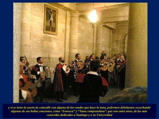 y si se tiene la suerte de coincidir con alguna de las rondas que hace la tuna, podremos deleitarnos escuchando algunas de sus bellas canciones, como “Fonseca” y “Tuna compostelana”, que son entre otras, de las más  conocidas dedicadas a Santiago y a su Universidad 
