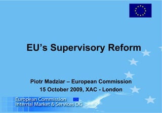 EU’s Supervisory Reform
Piotr Madziar – European Commission
15 October 2009, XAC - London
 