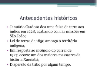 Antecedentes históricosJanuário Cardoso doa uma faixa de terra aos índios em 1728, acabando com as missões em São João;Lei de terras de 1850 ameaça o território indígena;Em resposta ao incêndio do curral de 1927, ocorre um dos maiores massacres da história Xacriabá;Dispersão da tribo por algum tempo.