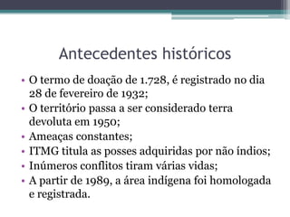 Antecedentes históricosO termo de doação de 1.728, é registrado no dia 28 de fevereiro de 1932;O território passa a ser considerado terra devoluta em 1950;Ameaças constantes;ITMG titula as posses adquiridas por não índios;Inúmeros conflitos tiram várias vidas;A partir de 1989, a área indígena foi homologada e registrada.
