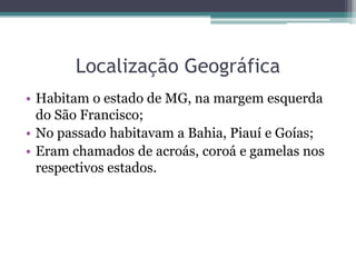 Localização GeográficaHabitam o estado de MG, na margem esquerda do São Francisco;No passado habitavam a Bahia, Piauí e Goías;Eram chamados de acroás, coroá e gamelas nos respectivos estados.
