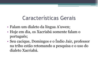 Características GeraisFalam um dialeto da língua A’uwen;Hoje em dia, os Xacriabá somente falam o português;Seu cacique, Domingos e o Índio Jair, professor na tribo estão retomando a pesquisa e o uso do dialeto Xacriabá.