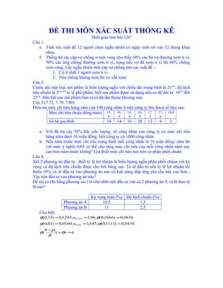 ĐỀ THI MÔN XÁC SUẤT THỐNG KÊ
Thời gian làm bài:120’
Câu 1.
e. Tính xác suất để 12 người chọn ngẫu nhiên có ngày sinh rơi vào 12 tháng khác
nhau.
f. Thống kê các cặp vợ chồng ở một vung cho thấy:30% các bà vợ thương xem ti vi,
50% các ông chông thường xem ti vi, xong nếu vợ đã xem ti vi thì 60% chồng
xem cùng. Lấy ngẫu nhiên một cặp vợ chồng tìm xác suất để :
1. Có ít nhất 1 người xem ti vi.
2. Nếu chồng không xem thì vợ vẫn xem.
Câu 2:
Chiều dài một loại sản phẩm là biến lượng ngẫu với chiều dài trung bình là 21cm
, độ lệch
tiêu chuẩn là 2cm. tìm
tỷ lệ phế phẩm, biết sản phẩm được sử dụng nếu có độ dài từ 18cm
đến
23cm
. Hầu hết các sản phẩm làm ra có độ dài thuộc khoảng nào.
Câu 3.(7.72, 7.79, 7.80)
Điều tra mức chi tiêu hàng năm của 100 công nhân ở một công ty thu đưcợ số liệu sau:
Mức chi tiêu (triệu đồng/năm) 15,
6
16,
0
16,
4
16,
8
17,
2
17,
6
18,0
Số hộ gia đình 10 14 26 28 12 8 2
a. Với độ tin cậy 95% hãy ước lượng: số công nhân của công ty có mức chi tiêu
hàng năm dưới 16 triệu đồng, biết công ty có 1000 công nhân
b. Nếu năm trước mức chi tiêu trung bình mỗi công nhân là 16 triệu đồng/ năm thì
với mức ý nghĩa 0,05 có thể cho tăng mức chi tiêu của mỗi công nhân năm nay
cao hơn năm trước không? Giả thiết mức chi tiêu nói trên có phân phối chuẩn
Câu 4.
Xét 2 phương án đầu tư . Biết tỷ lệ lợi nhuận là biến lượng ngẫu phân phối chẩun với kỳ
vọng và độ lệch tiêu chuẩn được cho bởi bảng sau. Ta sẽ đầu tư nếu tỷ lệ lợi nhuận tối
thiểu 10% và sẽ đầu tư vào phương án nào có kảh năng đáp ứng yêu cầu này cao hơn ;
Vậy nên đầu tư vào phương án nào?
Để rủi ro (đo bằng phương sai ) là nhỏ nhát nên đầu tư vào cả 2 phương án A và B theo tỷ
lệ nào?
Kỳ vọng toán (%) Độ lệch chuẩn (%)
Phương án A 10,5 1,5
Phương án B 11 2,5
Cho biết:
)()
0
(
0438,0)1111,0(;645,1;0160,0)01,0(
0636,0)1666,0(;96,1;1293,0)33,0(
95,0
975,0
−∞=
−
===
===
φ
δ
µ
φ
φφ
φφ
u
u
 