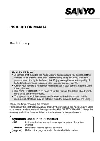INSTRUCTION MANUAL



Xacti Library




 About Xacti Library
 i A camera that includes the Xacti Library feature allows you to connect the
   camera to an external hard disk (commercially sold) and copy files from
   your camera directly to the hard disk. Enjoy seeing the superior quality of
   high definition images recorded with your camera on your TV.
 i Check your camera’s instruction manual to see if your camera has the Xacti
   Library feature.
 i See “SPECIFICATIONS” on page 35 in this manual for details about which
   hard disks can be connected.
 i The appearance of the camera and/or external hard disk shown in this
   manual’s illustrations may be different from the devices that you are using.

Thank you for purchasing this product.
Please read this Instruction Manual carefully before using the Xacti Library. Make
sure to read and understand the separate booklet “SAFETY MANUAL”. Keep the
warranty and other documentation in a safe place for future reference.


  Symbols used in this manual
  HINT         Indicates further instructions or special points of practical
               interest.
  CAUTION      Points that require special attention.
  (page xx)    Refer to the page indicated for detailed information.
 