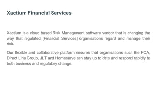 Xactium Financial Services
Xactium is a cloud based Risk Management software vendor that is changing the
way that regulated [Financial Services] organisations regard and manage their
risk.
Our flexible and collaborative platform ensures that organisations such the FCA,
Direct Line Group, JLT and Homeserve can stay up to date and respond rapidly to
both business and regulatory change.
 