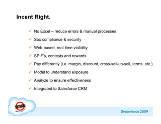 Incent Right.

      No Excel – reduce errors & manual processes

      Sox compliance & security

      Web-based, real-time visibility

      SPIF’s, contests and rewards
      Pay differently (i.e. margin, discount, cross-sell/up-sell, terms, etc.)

      Model to understand exposure

      Analyze to ensure effectiveness

      Integrated to Salesforce CRM
 