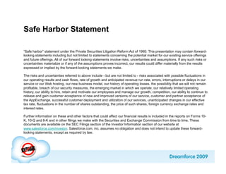 Safe Harbor Statement

“Safe harbor” statement under the Private Securities Litigation Reform Act of 1995: This presentation may contain forward-
looking statements including but not limited to statements concerning the potential market for our existing service offerings
and future offerings. All of our forward looking statements involve risks, uncertainties and assumptions. If any such risks or
uncertainties materialize or if any of the assumptions proves incorrect, our results could differ materially from the results
expressed or implied by the forward-looking statements we make.

The risks and uncertainties referred to above include - but are not limited to - risks associated with possible fluctuations in
our operating results and cash flows, rate of growth and anticipated revenue run rate, errors, interruptions or delays in our
service or our Web hosting, our new business model, our history of operating losses, the possibility that we will not remain
profitable, breach of our security measures, the emerging market in which we operate, our relatively limited operating
history, our ability to hire, retain and motivate our employees and manage our growth, competition, our ability to continue to
release and gain customer acceptance of new and improved versions of our service, customer and partner acceptance of
the AppExchange, successful customer deployment and utilization of our services, unanticipated changes in our effective
tax rate, fluctuations in the number of shares outstanding, the price of such shares, foreign currency exchange rates and
interest rates.

Further information on these and other factors that could affect our financial results is included in the reports on Forms 10-
K, 10-Q and 8-K and in other filings we make with the Securities and Exchange Commission from time to time. These
documents are available on the SEC Filings section of the Investor Information section of our website at
www.salesforce.com/investor. Salesforce.com, inc. assumes no obligation and does not intend to update these forward-
looking statements, except as required by law.
 