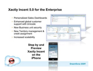Xactly Incent 5.0 for the Enterprise

     •  Personalized Sales Dashboards
     •  Enhanced global customer
        support with Unicode
     •  New Business unit security
     •  New Territory management &
        credit assignment
     •  Increased scalability


                     Stop by and
                       Preview
                     Xactly Incent
                        on the
                       iPhone

23
 