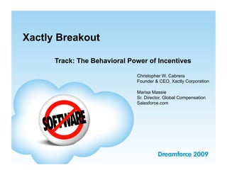 Xactly Breakout

      Track: The Behavioral Power of Incentives

                              Christopher W. Cabrera
                              Founder & CEO, Xactly Corporation

                              Marisa Massie
                              Sr. Director, Global Compensation
                              Salesforce.com
 