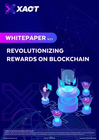 REVOLUTIONIZING
REWARDS ON BLOCKCHAIN
WHITEPAPER V.1.1
info@xactrewards.com Copyrights Ⓒ XActRewards
Version 1.1/2.2023 1
Disclaimer: Please note that token allocation and base price policy may be subject to change at any time based on decisions made by the DAO. As such, the information
provided should not be considered as investment advice and you should always conduct your own research before making any investment decisions.
TOKEN ALLOCATION AND BASE PRICE POLICY
 