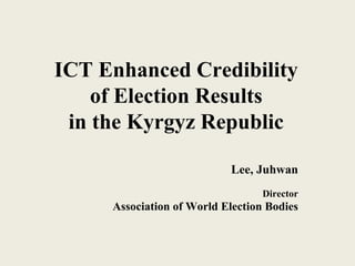 ICT Enhanced Credibility
of Election Results
in the Kyrgyz Republic
Lee, Juhwan
Director
Association of World Election Bodies
 