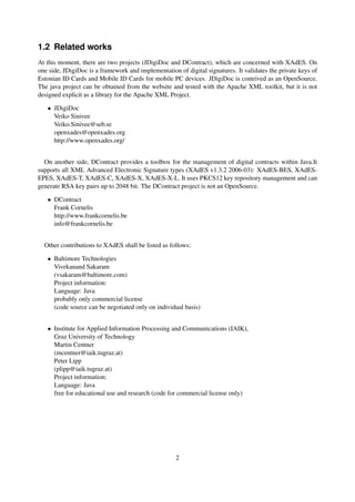 1.2 Related works
At this moment, there are two projects (JDigiDoc and DContract), which are concerned with XAdES. On
one side, JDigiDoc is a framework and implementation of digital signatures. It validates the private keys of
Estonian ID Cards and Mobile ID Cards for mobile PC devices. JDigiDoc is contrived as an OpenSource.
The java project can be obtained from the website and tested with the Apache XML toolkit, but it is not
designed explicit as a library for the Apache XML Project.

   • JDigiDoc
     Veiko Sinivee
     Veiko.Sinivee@seb.se
     openxades@openxades.org
     http://www.openxades.org/


  On another side, DContract provides a toolbox for the management of digital contracts within Java.It
supports all XML Advanced Electronic Signature types (XAdES v1.3.2 2006-03): XAdES-BES, XAdES-
EPES, XAdES-T, XAdES-C, XAdES-X, XAdES-X-L. It uses PKCS12 key repository management and can
generate RSA key pairs up to 2048 bit. The DContract project is not an OpenSource.

   • DContract
     Frank Cornelis
     http://www.frankcornelis.be
     info@frankcornelis.be


  Other contributions to XAdES shall be listed as follows:

   • Baltimore Technologies
     Vivekanand Sakaram
     (vsakaram@baltimore.com)
     Project information:
     Language: Java
     probably only commercial license
     (code source can be negotiated only on individual basis)


   • Institute for Applied Information Processing and Communications (IAIK),
     Graz University of Technology
     Martin Centner
     (mcentner@iaik.tugraz.at)
     Peter Lipp
     (plipp@iaik.tugraz.at)
     Project information:
     Language: Java
     free for educational use and research (code for commercial license only)




                                                     2
 