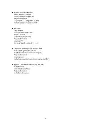 • Kopint-Datorg Rt. (Kopdat)
  Balazs Andras Dohanyos
  (balazs.dohanyos@kopdat.hu)
  Project information:
  Language: C++ (compiled in VC6.0)
  contact sales( no source availability)


• Microsoft
  Eddy Rubens
  (eddyrube@microsoft.com)
  Stefan Santesson
  (stefans@microsoft.com)
  Project information:
  Language: C#
  free library( code availability - yes)


• Universitat Politecnica de Catalunya (UPC)
  Joan Arnedo (joanar@ac.upc.es)
  Juan Carlos Cruellas (cruellas@ac.upc.es)
  Project information:
  Language: Java
  probably commercial licence( no source availability)


• Agencia Catalana de Certiﬁcacio [CATCert]
  Marta Cruellas
  (mcruellas@catcert.net)
  Project information:
  no furthur information




                                                3
 