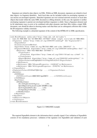 Signatures are related to data objects via URIs. Within an XML document, signatures are related to local
data objects via fragment identiﬁers. Such local data can be included within an enveloping signature or
can enclose an enveloped signature. Detached signatures are over external network resources or local data
objects that reside within the same XML document as sibling elements; in this case, the signature is neither
enveloping (signature is parent) nor enveloped attribute (signature is child). Since a Signature element (and
its Id value/name) may co-exist or be combined with other elements (and their IDs) within a single XML
document, care should be taken in choosing names such that there are no subsequent collisions that violate
the ID uniqueness validity constraint.
   The following example is a detached signature of the content of the HTML4.01 in XML speciﬁcation.


< n d s : R o o t E l e m e n t x m l n s : n d s = " h t t p : / / www. n d s . r u b . de / x a d e s " >
    < n d s : A I −NDS−HGI I d = " AI−NDS−HGI−18378667 " >Some s i m p l e t e x t < / n d s : A I −NDS−HGI>
    < S i g n a t u r e xmlns = " h t t p : / / www. w3 . o r g / 2 0 0 0 / 0 9 / x m l d s i g # " I d = " S i g n a t u r e I d " >
        <SignedInfo>
        <CanonicalizationMethod
        A l g o r i t h m = " h t t p : / / www. w3 . o r g / TR / 2 0 0 1 / REC−xml−c14n −20010315 " / >
        < S i g n a t u r e M e t h o d A l g o r i t h m = " h t t p : / / www. w3 . o r g / 2 0 0 0 / 0 9 / x m l d s i g # dsa−s h a 1 " / >
            < R e f e r e n c e URI= " #AI−NDS−HGI−18378667 " >
                <Transforms>
                     < T r a n s f o r m A l g o r i t h m = " h t t p : / / www. w3 . o r g / 2 0 0 1 / 1 0 / xml−exc−c14n # " / >
                < / Transforms>
                < D i g e s t M e t h o d A l g o r i t h m = " h t t p : / / www. w3 . o r g / 2 0 0 0 / 0 9 / x m l d s i g # s h a 1 " / >
                < D i g e s t V a l u e >+e0UhqPaZkX7+5 x V r b g 5 0 I T c h 2 I =< / D i g e s t V a l u e >
            </ Reference>
            +< R e f e r e n c e URI= " # S i g n e d P r o p e r t i e s −11626165 " >< / R e f e r e n c e >
            +< R e f e r e n c e URI= " # U n s i g n e d P r o p e r t i e s −25392791 " >< / R e f e r e n c e >
    </ SignedInfo>
    < S i g n a t u r e V a l u e >SVlS9m97Q0t12pi . . . . . < / S i g n a t u r e V a l u e >
    <KeyInfo>
        <X509Data >
            < X 5 0 9 C e r t i f i c a t e >MIIC3DCCApoCBEY1 . . . . . < / X 5 0 9 C e r t i f i c a t e >
        < / X509Data >
        <KeyValue >
            <DSAKeyValue>
                <P> / X9TgR11EilS30qcLuz . . . . . < / P>
                <Q>l2BQjxUjC8yykrmCouuEC /BYHPU=< / Q>
                <G>9+ GghdabPd7LvKtc . . . . . < / G>
                <Y>OglcRuqvCSTioZQ . . . . . < / Y>
            < / DSAKeyValue>
        < / KeyValue >
    < / KeyInfo>
    +< O b j e c t >< / O b j e c t >
    </ Signature>
< / nds:RootElement>


                                                  Figure 2.2: XMLDSIG example



  The required SignedInfo element is the information that is actually signed. Core validation of SignedInfo
consists of two mandatory processes: validation of the signature over SignedInfo and validation of each



                                                                      7
 