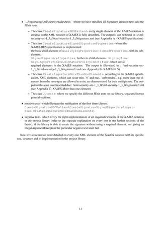 • ’.../org/apache/xml/security/xades/tests’- where we have speciﬁed all Signature-creation tests and the
     JUnit tests:
        – The class CreateSignatureSDOPalland- every single element of the XAdES notation is
          created, so the XML notation of XAdES is fully described. The output is can be found in : /xml-
          security-src-1_3_0/xml-security-1_3_0/signature.xml (see Appendix A - XAdES speciﬁcation)
        – The class CreateSignatureSignedSignatureProperties- where the
          XAdES-BES speciﬁcation is implemented:
          the basic child-element of QualifyingProperties- SignedProperties, with its sub-
          element:
          SignedSignatureProperties, further its child-elements: SigningTime,
          SigningCertificate, SignaturePolicyIdentifier, which are all
          required elements in the XAdES notation. The output is illustrated in : /xml-security-src-
          1_3_0/xml-security-1_3_0/signature1.xml (see Appendix B- XAdES-BES)
        – The class CreateSignatureMoreThanOneElements- according to the XAdES speciﬁ-
          cation, XML elements, which can occur min. ’0’ and max. ’unbounded’, e.g. more than one el-
          ements from the same type are allowed to exist, are demonstrated for their multiple use. The out-
          put for this case is represented due : /xml-security-src-1_3_0/xml-security-1_3_0/signature2.xml
          (see Appendix C- XAdES More than one element)
        – The class JUtests- where we specify the different JUnit tests on our library, separated in two
          general sections:

   • positive tests- which illustrate the veriﬁcation of the ﬁrst three classes(
     CreateSignatureSDOPalland,CreateSignatureSignedSignatureProper-
     ties, CreateSignatureMoreThanOneElements)

   • negative tests- which verify the right implementation of all required elements of the XAdES notation
     in the project library (refer to the separate explanation on every test in the further sections of the
     thesis); if the library is able to create the signature without using a required element, nor giving an
     IllegalArgumentException the particular negative test shall fail.

  Now let’s concentrate more detailed on every one XML element of the XAdES notation with its speciﬁc
use, structure and its implementation in the project library.




                                                    11
 