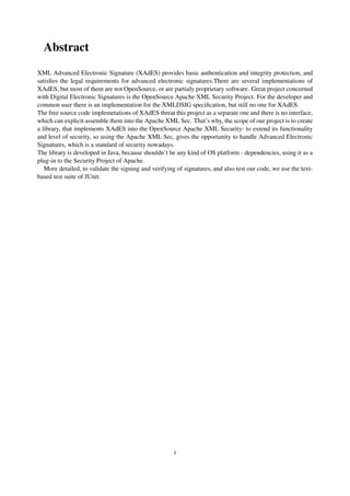 Abstract
XML Advanced Electronic Signature (XAdES) provides basic authentication and integrity protection, and
satisﬁes the legal requirements for advanced electronic signatures.There are several implementations of
XAdES, but most of them are not OpenSource, or are partialy proprietary software. Great project concerned
with Digital Electronic Signatures is the OpenSource Apache XML Security Project. For the developer and
common user there is an implementation for the XMLDSIG speciﬁcation, but still no one for XAdES.
The free source code implemetations of XAdES threat this project as a separate one and there is no interface,
which can explicit assemble them into the Apache XML Sec. That’s why, the scope of our project is to create
a library, that implements XAdES into the OpenSource Apache XML Security- to extend its functionality
and level of security, so using the Apache XML Sec, gives the opportunity to handle Advanced Electronic
Signatures, which is a standard of security nowadays.
The library is developed in Java, because shouldn’t be any kind of OS platform - dependencies, using it as a
plug-in to the Security Project of Apache.
   More detailed, to validate the signing and verifying of signatures, and also test our code, we use the text-
based test suite of JUnit.




                                                       i
 