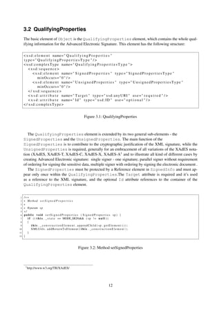 3.2 QualifyingProperties
     The basic element of Object is the QualifyingProperties element, which contains the whole qual-
     ifying information for the Advanced Electronic Signature. This element has the following structure:

     < x s d : e l e m e n t name= " Q u a l i f y i n g P r o p e r t i e s "
     type =" Q u a l i f y i n g P r o p e r t i e s T y p e " / >
     < x s d : c o m p l e x T y p e name= " Q u a l i f y i n g P r o p e r t i e s T y p e " >
         <xsd:sequence>
             < x s d : e l e m e n t name= " S i g n e d P r o p e r t i e s " t y p e = " S i g n e d P r o p e r t i e s T y p e "
                  minOccurs=" 0 " / >
             < x s d : e l e m e n t name= " U n s i g n e d P r o p e r t i e s " t y p e = " U n s i g n e d P r o p e r t i e s T y p e "
                  minOccurs=" 0 " / >
         </ xsd:sequence>
         < x s d : a t t r i b u t e name= " T a r g e t " t y p e = " x s d : a n y U R I " u s e = " r e q u i r e d " / >
         < x s d : a t t r i b u t e name= " I d " t y p e = " x s d : I D " u s e = " o p t i o n a l " / >
     < / xsd:complexType>


                                                                   Figure 3.1: QualifyingProperties



        The QualifyingProperties element is extended by its two general sub-elements - the
     SignedProperties and the UnsignedProperties. The main function of the
     SignedProperties is to contribute to the cryptographic justiﬁcation of the XML signature, while the
     UnsignedProperties is required, generally for an embracement of all variations of the XAdES nota-
     tion (XAdES, XAdES-T, XAdES-C, XAdES-X, XAdES-A1 and to illustrate all kind of different cases by
     creating Advanced Electronic signature: single signer - one signature; parallel signer without requirement
     of ordering for signing the sensitive data, multiple signer with ordering by signing the electronic document .
        The SignedProperties must be protected by a Reference element in SignedInfo and must ap-
     pear only once within the QualifyingProperties.The Target attribute is required and it’s used
     as a reference to the XML signature, and the optional Id attribute references to the container of the
     QualifyingProperties element.


 1   /∗∗
 2   ∗ Method s e t S i g n e d P r o p e r t i e s
 3   ∗
 4   ∗ @param s p
 5   ∗/
 6   public void s e t S i g n e d P r o p e r t i e s ( S i g n e d P r o p e r t i e s sp ) {
 7      i f ( ( t h i s . _ s t a t e == MODE_SIGN)&& ( s p ! = n u l l ) )
 8      {
 9         t h i s . _ c o n s t r u c t i o n E l e m e n t . appendChild ( sp . getElement ( ) ) ;
10         XMLUtils . a d d R e t u r n T o E l e m e n t ( t h i s . _ c o n s t r u c t i o n E l e m e n t ) ;
11      }
12   }



                                                             Figure 3.2: Method setSignedProperties



       1
           http://www.w3.org/TR/XAdES/




                                                                                             12
 