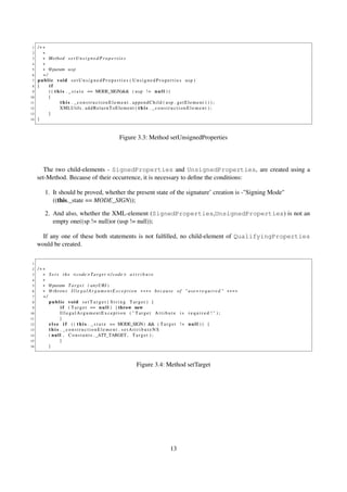 1   /∗∗
 2     ∗
 3     ∗ Method s e t U n s i g n e d P r o p e r t i e s
 4     ∗
 5     ∗ @param u s p
 6     ∗/
 7   publ ic void s e t U n s i g n e d P r o p e r t i e s ( U n s i g n e d P r o p e r t i e s usp )
 8   {    if
 9        ( ( t h i s . _ s t a t e == MODE_SIGN)&& ( u s p ! = n u l l ) )
10        {
11                t h i s . _ c o n s t r u c t i o n E l e m e n t . appendChild ( usp . getElement ( ) ) ;
12               XMLUtils . a d d R e t u r n T o E l e m e n t ( t h i s . _ c o n s t r u c t i o n E l e m e n t ) ;
13        }
14   }



                                                         Figure 3.3: Method setUnsignedProperties




        The two child-elements - SignedProperties and UnsignedProperties, are created using a
     set-Method. Because of their occurrence, it is necessary to deﬁne the conditions:

         1. It should be proved, whether the present state of the signature’ creation is -"Signing Mode"
            ((this._state == MODE_SIGN));

         2. And also, whether the XML-element (SignedProperties,UnsignedProperties) is not an
            empty one((sp != null)or (usp != null));

       If any one of these both statements is not fulﬁlled, no child-element of QualifyingProperties
     would be created.

 1
 2   /∗∗
 3     ∗ S e t s t h e <code >T a r g e t </ code > a t t r i b u t e
 4     ∗
 5     ∗ @param T a r g e t ( anyURI )
 6     ∗ @throws I l l e g a l A r g u m e n t E x c e p t i o n ∗∗∗∗ b e c a u s e o f " u s e= r e q u i r e d " ∗∗∗∗
 7     ∗/
 8        public void s e t T a r g e t ( S t r i n g Target ) {
 9                i f ( T a r g e t == n u l l ) { throw new
10                IllegalArgumentException ( " Target Attibute is required ! " ) ;
11                }
12        e l s e i f ( ( t h i s . _ s t a t e == MODE_SIGN) && ( T a r g e t ! = n u l l ) ) {
13        this . _constructionElement . setAttributeNS
14        ( n u l l , C o n s t a n t s . _ATT_TARGET , T a r g e t ) ;
15                }
16        }



                                                                    Figure 3.4: Method setTarget




                                                                                          13
 