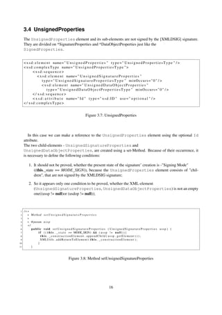 3.4 UnsignedProperties
     The UnsignedProperties element and its sub-elements are not signed by the [XMLDSIG] signature.
     They are divided on *SignatureProperties and *DataObjectProperties just like the
     SignedProperties.


     < x s d : e l e m e n t name= " U n s i g n e d P r o p e r t i e s " t y p e = " U n s i g n e d P r o p e r t i e s T y p e " / >
     < x s d : c o m p l e x T y p e name= " U n s i g n e d P r o p e r t i e s T y p e " >
             <xsd:sequence>
                 < x s d : e l e m e n t name= " U n s i g n e d S i g n a t u r e P r o p e r t i e s "
                     t y p e =" U n s i g n e d S i g n a t u r e P r o p e r t i e s T y p e " minOccurs=" 0 " / >
                     < x s d : e l e m e n t name= " U n s i g n e d D a t a O b j e c t P r o p e r t i e s "
                          t y p e =" U n s i g n e d D a t a O b j e c t P r o p e r t i e s T y p e " minOccurs=" 0 " / >
             </ xsd:sequence>
             < x s d : a t t r i b u t e name= " I d " t y p e = " x s d : I D " u s e = " o p t i o n a l " / >
     < / xsd:complexType>


                                                               Figure 3.7: UnsignedProperties



        In this case we can make a reference to the UnsignedProperties element using the optional Id
     attribute.
     The two child-elements - UnsignedSignatureProperties and
     UnsignedDataObjectProperties, are created using a set-Method. Because of their occurrence, it
     is necessary to deﬁne the following conditions:

         1. It should not be proved, whether the present state of the signature’ creation is -"Signing Mode"
            ((this._state == MODE_SIGN)), because the UnsignedProperties element consists of "chil-
            dren", that are not signed by the XMLDSIG signature;

         2. So it appears only one condition to be proved, whether the XML-element
            (UnsignedSignatureProperties, UnsignedDataObjectProperties) is not an empty
            one((ussp != null)or (usdop != null));



 1   /∗∗
 2     ∗ Method s e t U n s i g n e d S i g n a t u r e P r o p e r t i e s
 3     ∗
 4     ∗ @param u s s p
 5     ∗/
 6        public void s e t U n s i g n e d S i g n a t u r e P r o p e r t i e s ( U n s i g n e d S i g n a t u r e P r o p e r t i e s ussp ) {
 7            i f ( ( t h i s . _ s t a t e == MODE_SIGN) && ( u s s p ! = n u l l ) ) {
 8              t h i s . _constructionElement . appendChild ( ussp . getElement ( ) ) ;
 9              XMLUtils . a d d R e t u r n T o E l e m e n t ( t h i s . _ c o n s t r u c t i o n E l e m e n t ) ;
10            }
11        }



                                               Figure 3.8: Method setUnsignedSignatureProperties




                                                                                      16
 