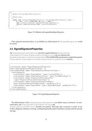 1   /∗∗
 2     ∗ Method s e t U n s i g n e d D a t a O b j e c t P r o p e r t i e s
 3     ∗
 4     ∗ @param u s d o p
 5     ∗/
 6        p u b l i c void s e t U n s i g n e d D a t a O b j e c t P r o p e r t i e s ( U n s i g n e d D a t a O b j e c t P r o p e r t i e s usdop ) {
 7                i f ( ( t h i s . _ s t a t e == MODE_SIGN) && ( u s s p ! = n u l l ) ) {
 8                  t h i s . _ c o n s t r u c t i o n E l e m e n t . appendChild ( usdop . get El eme nt ( ) ) ;
 9                  XMLUtils . a d d R e t u r n T o E l e m e n t ( t h i s . _ c o n s t r u c t i o n E l e m e n t ) ;
10               }
11        }



                                               Figure 3.9: Method setUnsignedDataObjectProperties




       If the statement mentioned above, is not fulﬁlled, no child-element of UnsignedProperties would
     be created.


     3.5 SignedSignatureProperties
     The SignedSignatureProperties has three required Elements (SigningTime,
     SigningCertificate, SignaturePolicyIdentifier) and two optional ones
     (SignatureProductionPlace, SignerRole).The XAdES-BES speciﬁcation is applied through the
     SigningTime, SigningCertificate, SignaturePolicyIdentifier elements.



     < x s d : e l e m e n t name= " S i g n e d S i g n a t u r e P r o p e r t i e s "
     type =" S i g n e d S i g n a t u r e P r o p e r t i e s T y p e " / >
     < x s d : c o m p l e x T y p e name= " S i g n e d S i g n a t u r e P r o p e r t i e s T y p e " >
         <xsd:sequence>
             < x s d : e l e m e n t name= " S i g n i n g T i m e " t y p e = " x s d : d a t e T i m e " / >
             < x s d : e l e m e n t name= " S i g n i n g C e r t i f i c a t e " t y p e = " C e r t I D L i s t T y p e " / >
             < x s d : e l e m e n t name= " S i g n a t u r e P o l i c y I d e n t i f e r "
                type =" S i g n a t u r e P o l i c y I d e n t i f i e r T y p e " / >
             < x s d : e l e m e n t name= " S i g n a t u r e P r o d u c t i o n P l a c e "
             t y p e =" S i g n a t u r e P r o d u c t i o n P l a c e T y p e " minOccurs=" 0 " / >
             < x s d : e l e m e n t name= " S i g n e r R o l e " t y p e = " S i g n e r R o l e T y p e " m i n O c c u r s = " 0 " / >
         </ xsd:sequence>
     < / xsd:complexType>


                                                           Figure 3.10: SignedSignatureProperties



        The child-elements of the SignedSignatureProperties are added, using a constructor. As men-
     tioned above, the SigningTime, SigningCertificate and
     SignaturePolicyIdentifier elements are required. Thorough, their occurrence is tested: if one
     of these obligatory elements is missing, an IllegalArgumentException should be executed with the relevant
     message:




                                                                                        17
 