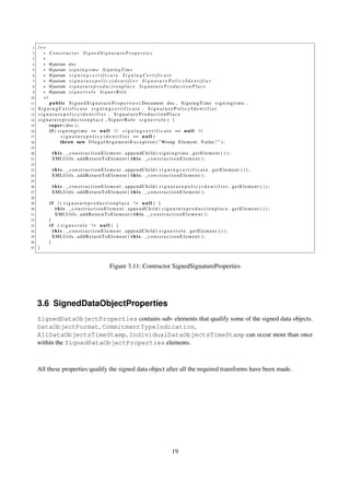 1   /∗∗
 2     ∗ Constructor SignedSignatureProperties
 3     ∗
 4     ∗ @param doc
 5     ∗ @param s i g n i n g t i m e S i g n i n g T i m e
 6     ∗ @param s i g n i n g c e r t i f i c a t e S i g n i n g C e r t i f i c a t e
 7     ∗ @param s i g n a t u r e p o l i c y i d e n t i f i e r S i g n a t u r e P o l i c y I d e n t i f i e r
 8     ∗ @param s i g n a t u r e p r o d u c t i o n p l a c e S i g n a t u r e P r o d u c t i o n P l a c e
 9     ∗ @param s i g n e r r o l e S i g n e r R o l e
10     ∗/
11        p u b l i c S i g n e d S i g n a t u r e P r o p e r t i e s ( Document doc , S i g n i n g T i m e s i g n i n g t i m e ,
12   SigningCertificate signingcertificate , SignaturePolicyIdentifier
13   signaturepolicyidentifier , SignatureProductionPlace
14   signatureproductionplace , SignerRole s i g n e r r o l e ) {
15        s u p e r ( doc ) ;
16        i f ( s i g n i n g t i m e == n u l l | | s i g n i n g c e r t i f i c a t e == n u l l | |
17                s i g n a t u r e p o l i c y i d e n t i f i e r == n u l l )
18                throw new I l l e g a l A r g u m e n t E x c e p t i o n ( " Wrong E l e m e n t V a l u e ! " ) ;
19
20           t h i s . _constructionElement . appendChild ( signingtime . getElement ( ) ) ;
21           XMLUtils . a d d R e t u r n T o E l e m e n t ( t h i s . _ c o n s t r u c t i o n E l e m e n t ) ;
22
23           t h i s . _constructionElement . appendChild ( s i g n i n g c e r t i f i c a t e . getElement ( ) ) ;
24           XMLUtils . a d d R e t u r n T o E l e m e n t ( t h i s . _ c o n s t r u c t i o n E l e m e n t ) ;
25
26           t h i s . _constructionElement . appendChild ( s i g n a t u r e p o l i c y i d e n t i f i e r . getElement ( ) ) ;
27           XMLUtils . a d d R e t u r n T o E l e m e n t ( t h i s . _ c o n s t r u c t i o n E l e m e n t ) ;
28
29         i f ( ( s i g n a t u r e p r o d u c t i o n p l a c e != n u l l ) {
30             t h i s . _constructionElement . appendChild ( s i g n a t u r e p r o d u c t i o n p l a c e . getElement ( ) ) ;
31             XMLUtils . a d d R e t u r n T o E l e m e n t ( t h i s . _ c o n s t r u c t i o n E l e m e n t ) ;
32         }
33         i f ( s i g n e r r o l e != n u l l ) {
34           t h i s . _constructionElement . appendChild ( s i g n e r r o l e . getElement ( ) ) ;
35           XMLUtils . a d d R e t u r n T o E l e m e n t ( t h i s . _ c o n s t r u c t i o n E l e m e n t ) ;
36         }
37   }



                                                 Figure 3.11: Contructor SignedSignatureProperties




     3.6 SignedDataObjectProperties
     SignedDataObjectProperties contains sub- elements that qualify some of the signed data objects.
     DataObjectFormat, CommitmentTypeIndication,
     AllDataObjectsTimeStamp, IndividualDataObjectsTimeStamp can occur more than once
     within the SignedDataObjectProperties elements.



     All these properties qualify the signed data object after all the required transforms have been made.




                                                                                       19
 