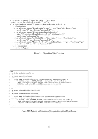 < x s d : e l e m e n t name= " S i g n e d D a t a O b j e c t P r o p e r t i e s "
     type =" SignedDataObjectPropertiesType " / >
     < x s d : c o m p l e x T y p e name= " S i g n e d D a t a O b j e c t P r o p e r t i e s T y p e " >
         <xsd:sequence>
             < x s d : e l e m e n t name= " D a t a O b j e c t F o r m a t " t y p e = " D a t a O b j e c t F o r m a t T y p e "
                  m i n O c c u r s = " 0 " maxOccurs = " unbounded " / >
             < x s d : e l e m e n t name= " C o m m i t m e n t T y p e I n d i c a t i o n "
                  t y p e =" CommitmentTypeIndicationType " minOccurs=" 0 "
                  maxOccurs = " unbounded " / >
             < x s d : e l e m e n t name= " A l l D a t a O b j e c t s T i m e S t a m p " t y p e = " TimeStampType "
                  m i n O c c u r s = " 0 " maxOccurs = " unbounded " / >
             < x s d : e l e m e n t name= " I n d i v i d u a l D a t a O b j e c t s T i m e S t a m p " t y p e = " TimeStampType "
                  m i n O c c u r s = " 0 " maxOccurs = " unbounded " / >
         </ xsd:sequence>
     < / xsd:complexType>


                                               Figure 3.12: SignedDataObjectProperties




 1   /∗∗
 2     ∗ Method s e t D a t a O b j e c t F o r m a t
 3     ∗
 4     ∗ @param d a t a o b j e c t f o r m a t
 5     ∗/
 6        public void setDataObjectFormat ( DataObjectFormat d a t a o b j e c t f o r m a t ) {
 7            i f ( ( t h i s . _ s t a t e == MODE_SIGN)&& ( d a t a o b j e c t f o r m a t ! = n u l l ) ) {
 8              t h i s . _constructionElement . appendChild ( d a t a o b j e c t f o r m a t . getElement ( ) ) ;
 9              XMLUtils . a d d R e t u r n T o E l e m e n t ( t h i s . _ c o n s t r u c t i o n E l e m e n t ) ;
10            }
11        }
12   /∗∗
13     ∗ Method s e t C o m m i t m e n t T y p e I n d i c a t i o n
14     ∗
15     ∗ @param c o m m i t m e n t t y p e i n d i c a t i o n
16     ∗/
17        public void setCommitmentTypeIndication ( CommitmentTypeIndication
18   commitmenttypeindication ) {
19            i f ( ( t h i s . _ s t a t e == MODE_SIGN)&& ( c o m m i t m e n t t y p e i n d i c a t i o n ! = n u l l ) ) {
20              t h i s . _constructionElement . appendChild ( commitmenttypeindication . getElement ( ) ) ;
21              XMLUtils . a d d R e t u r n T o E l e m e n t ( t h i s . _ c o n s t r u c t i o n E l e m e n t ) ;
22            }
23        }



                         Figure 3.13: Methods setCommitmentTypeIndication, setDataObjectFormat




                                                                        20
 