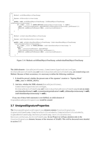 1   /∗∗
 2     ∗ Method s e t A l l D a t a O b j e c t s T i m e S t a m p
 3     ∗
 4     ∗ @param a l l d a t a o b j e c t s t i m e s t a m p
 5     ∗/
 6        public void setAllDataObjectsTimeStamp ( AllDataObjectsTimeStamp
 7   alldataobjectstimestamp ) {
 8            i f ( ( t h i s . _ s t a t e == MODE_SIGN)&&( a l l d a t a o b j e c t s t i m e s t a m p ! = n u l l ) )
 9              { t h i s . _constructionElement . appendChild ( a l l d a t a o b j e c t s t i m e s t a m p . getElement ( ) ) ;
10              XMLUtils . a d d R e t u r n T o E l e m e n t ( t h i s . _ c o n s t r u c t i o n E l e m e n t ) ;
11              }
12        }
13
14   /∗∗
15     ∗ Method s e t I n d i v i d u a l D a t a O b j e c t s T i m e S t a m p
16     ∗
17     ∗ @param i n d i v i d u a l d a t a o b j e c t s t i m e s t a m p
18     ∗/
19        public void setIn dividual DataObje ctsTimeS tamp ( IndividualDataObjectsTimeStamp
20         individualdataobjectstimestamp ) {
21            i f ( ( t h i s . _ s t a t e == MODE_SIGN)&& ( i n d i v i d u a l d a t a o b j e c t s t i m e s t a m p ! =
22            null )){
23              t h i s . _constructionElement . appendChild
24              ( ind ivid uald ata obje ctst imes tamp . getElement ( ) ) ;
25              XMLUtils . a d d R e t u r n T o E l e m e n t ( t h i s . _ c o n s t r u c t i o n E l e m e n t ) ;
26            }
27         }



                Figure 3.14: Methods setAllDataObjectsTimeStamp, setIndividualDataObjectsTimeStamp



     The child-elements - DataObjectFormat, CommitmentTypeIndicationType,
     AllDataObjectsTimeStamp and IndividualDataObjectsTimeStamp, are created using a set-
     Method. Because of their occurrence, it is necessary to deﬁne the following conditions:

        1. It should be proved, whether the present state of the signature’ creation is -"Signing Mode"
           ((this._state == MODE_SIGN));

        2. And also, whether the XML-element (DataObjectFormat,
           CommitmentTypeIndicationType,
           AllDataObjectsTimeStamp and IndividualDataObjectsTimeStamp) is not an empty
           one((dataobjectformat!= null), (commitmenttypeindication!= null), (alldataobjectstimestamp != null),
           (individualdataobjectstimestamp != null));

       If any one of these both statements is not fulﬁlled, no child-element of
     SignedDataObjectProperties would be created.


     3.7 UnsignedSignatureProperties
     The UnsignedSignatureProperties element contains CounterSignature,
     SignatureTimeStamp, CompleteCertificateRefs, CompleteCertificateRefs,
     SigAndRefsTimeStamp, RefsOnlyTimeStamp, CertificateValues,
     RevocationValues, ArchiveTimeStamp. In our Project we will pay attention only to the
     CounterSignature element, because of the structure of XAdES. This will be discussed more detailed
     in section 3.17.



                                                                           21
 