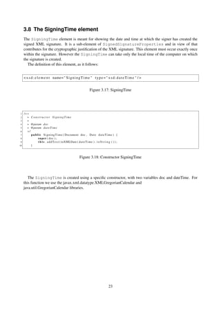 3.8 The SigningTime element
     The SigningTime element is meant for showing the date and time at which the signer has created the
     signed XML signature. It is a sub-element of SignedSignatureProperties and in view of that
     contributes for the cryptographic justiﬁcation of the XML signature. This element must occur exactly once
     within the signature. However the SigningTime can take only the local time of the computer on which
     the signature is created.
        The deﬁnition of this element, as it follows:


     < x s d : e l e m e n t name= " S i g n i n g T i m e " t y p e = " x s d : d a t e T i m e " / >


                                                                      Figure 3.17: SigningTime




 1   /∗∗
 2     ∗ Constructor SigningTime
 3     ∗
 4     ∗ @param doc
 5     ∗ @param d a t e T i m e
 6     ∗/
 7        p u b l i c S i g n i n g T i m e ( Document doc , D a t e d a t e T i m e ) {
 8               s u p e r ( doc ) ;
 9                t h i s . a d d T e x t ( toXMLDate ( d a t e T i m e ) . t o S t r i n g ( ) ) ;
10        }



                                                            Figure 3.18: Constructor SigningTime




        The SigningTime is created using a speciﬁc constructor, with two variables doc and dateTime. For
     this function we use the javax.xml.datatype.XMLGregorianCalendar and
     java.util.GregorianCalendar libraries.




                                                                                         23
 