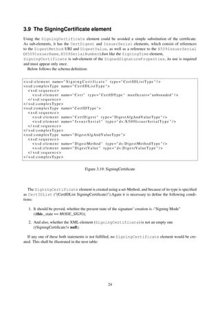 3.9 The SigningCertiﬁcate element
Using the SigningCertificate element could be avoided a simple substitution of the certiﬁcate.
As sub-elements, it has the CertDigest and IssuerSerial elements, which consist of references
to the DigestMethod URI and DigestValue, as well as a reference to the X509IssuerSerial
(X509IssuerName, X509SerialNumber).Just like the SigningTime element,
SigningCertificate is sub-element of the SignedSignatureProperties, its use is required
and must appear only once.
   Below follows the schema deﬁnition:


< x s d : e l e m e n t name= " S i g n i n g C e r t i f i c a t e " t y p e = " C e r t I D L i s t T y p e " / >
< x s d : c o m p l e x T y p e name= " C e r t I D L i s t T y p e " >
    <xsd:sequence>
        < x s d : e l e m e n t name= " C e r t " t y p e = " C e r t I D T y p e " maxOccurs = " unbounded " / >
    </ xsd:sequence>
< / xsd:complexType>
< x s d : c o m p l e x T y p e name= " C e r t I D T y p e " >
    <xsd:sequence>
        < x s d : e l e m e n t name= " C e r t D i g e s t " t y p e = " D i g e s t A l g A n d V a l u e T y p e " / >
        < x s d : e l e m e n t name= " I s s u e r S e r i a l " t y p e = " d s : X 5 0 9 I s s u e r S e r i a l T y p e " / >
    </ xsd:sequence>
< / xsd:complexType>
< x s d : c o m p l e x T y p e name= " D i g e s t A l g A n d V a l u e T y p e " >
    <xsd:sequence>
        < x s d : e l e m e n t name= " D i g e s t M e t h o d " t y p e = " d s : D i g e s t M e t h o d T y p e " / >
        < x s d : e l e m e n t name= " D i g e s t V a l u e " t y p e = " d s : D i g e s t V a l u e T y p e " / >
    </ xsd:sequence>
< / xsd:complexType>


                                                   Figure 3.19: SigningCertiﬁcate




   The SigningCertificate element is created using a set-Method, and because of its type is speciﬁed
as CertIDList ("(CertIDList SigningCertiﬁcate)").Again it is necessary to deﬁne the following condi-
tions:

    1. It should be proved, whether the present state of the signature’ creation is -"Signing Mode"
       ((this._state == MODE_SIGN));

    2. And also, whether the XML-element (SigningCertificate) is not an empty one
       ((SigningCertiﬁcate!= null);

   If any one of these both statements is not fulﬁlled, no SigningCertificate element would be cre-
ated. This shall be illustrated in the next table:




                                                                      24
 