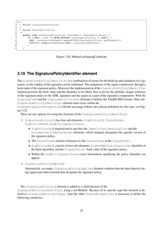 1   /∗∗
 2     ∗ Method s e t S i g n i n g C e r t i f i c a t e
 3     ∗
 4     ∗ @param S i g n i n g C e r t i f i c a t e
 5     ∗/
 6        public void s e t S i g n i n g C e r t i f i c a t e ( C e r t I D L i s t S i g n i n g C e r t i f i c a t e ) {
 7            i f ( ( t h i s . _ s t a t e == MODE_SIGN)&& ( S i g n i n g C e r t i f i c a t e ! = n u l l ) ) {
 8              t h i s . _constructionElement . appendChild ( S i g n i n g C e r t i f i c a t e . getElement ( ) ) ;
 9              XMLUtils . a d d R e t u r n T o E l e m e n t ( t h i s . _ c o n s t r u c t i o n E l e m e n t ) ;
10            }
11        }



                                                 Figure 3.20: Method setSigningCertiﬁcate




     3.10 The SignaturePolicyIdentiﬁer element
     The SignaturePolicyIdentifier is a combination of norms for the build up and validation of a sig-
     nature, so the validity of the signature can be conﬁrmed. The uniqueness of the signer is protected, through a
     hash value of the signature policy. Moreover the implementation of the SignaturePolicyIdentifier
     element prevents the hash value and the identiﬁer to be faked, thus it proves the globally unique reference
     of the signature policy to the XML signature and the signer as a part of the signature computation. With the
     SigningTime and the SigningCertificate elements it deﬁnes the XAdES-BES format. Only one
     SignaturePolicyIdentifier element must occur within the
     SignedSignatureProperties.On the next page follows the schema deﬁnition for this type, see Fig-
     ure 3.22 .
        There are two options for using the elements of the SignaturePolicyIdentifier:

        1. SignaturePolicyId has four sub-elements- SigPolicyId, Transforms,
           SigPolicyHash, SigPolicyQualifiers.
                 • SigPolicyId is required and it speciﬁes the Identifier, Description and the
                   DocumentationReferences elements, which uniquely designates the speciﬁc version of
                   the signature policy.
                 • The Transforms element references to the Transforms in the SignedInfo.
                 • SigPolicyHash consists of two sub-elements- DigestMethod Algorithm, identiﬁer of
                   the hash algorithm, and the DigestValue - hash value of the signature policy.
                 • Within the SigPolicyQualifiers extra information, qualifying the policy identiﬁer can
                   appear.
        2. SignaturePolicyImplied
             Alternatively, an empty SignaturePolicyImplied element conﬁrms that the data object(s) be-
             ing signed and other external data designate the signature policy.



        The SignaturePolicyId element is added as a child-element of the
     SignaturePolicyIdentifier, using a set-Method. Because of its speciﬁc type this element is de-
     ﬁned as SignaturePolicyIdType. Like the other SignedProperties is necessary to deﬁne the
     following conditions:



                                                                            25
 
