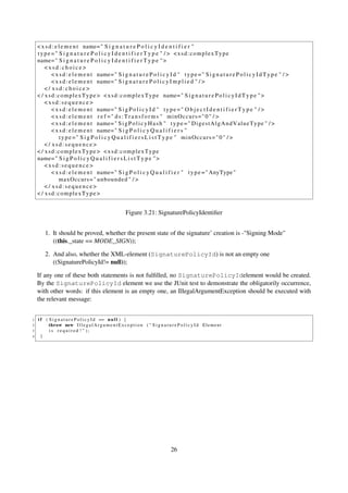 < x s d : e l e m e n t name= " S i g n a t u r e P o l i c y I d e n t i f i e r "
    type =" S i g n a t u r e P o l i c y I d e n t i f i e r T y p e " / > <xsd:complexType
    name= " S i g n a t u r e P o l i c y I d e n t i f i e r T y p e " >
        <xsd:choice>
            < x s d : e l e m e n t name= " S i g n a t u r e P o l i c y I d " t y p e = " S i g n a t u r e P o l i c y I d T y p e " / >
            < x s d : e l e m e n t name= " S i g n a t u r e P o l i c y I m p l i e d " / >
        </ xsd:choice>
    < / x s d : c o m p l e x T y p e > < x s d : c o m p l e x T y p e name= " S i g n a t u r e P o l i c y I d T y p e " >
        <xsd:sequence>
            < x s d : e l e m e n t name= " S i g P o l i c y I d " t y p e = " O b j e c t I d e n t i f i e r T y p e " / >
            < x s d : e l e m e n t r e f =" d s : T r a n s f o r m s " minOccurs=" 0 " / >
            < x s d : e l e m e n t name= " S i g P o l i c y H a s h " t y p e = " D i g e s t A l g A n d V a l u e T y p e " / >
            < x s d : e l e m e n t name= " S i g P o l i c y Q u a l i f i e r s "
                 t y p e =" S i g P o l i c y Q u a l i f i e r s L i s t T y p e " minOccurs=" 0 " / >
        </ xsd:sequence>
    < / xsd:complexType> <xsd:complexType
    name= " S i g P o l i c y Q u a l i f i e r s L i s t T y p e " >
        <xsd:sequence>
            < x s d : e l e m e n t name= " S i g P o l i c y Q u a l i f i e r " t y p e = " AnyType "
                 maxOccurs = " unbounded " / >
        </ xsd:sequence>
    < / xsd:complexType>


                                                          Figure 3.21: SignaturePolicyIdentiﬁer


        1. It should be proved, whether the present state of the signature’ creation is -"Signing Mode"
           ((this._state == MODE_SIGN));

        2. And also, whether the XML-element (SignaturePolicyId) is not an empty one
           ((SignaturePolicyId!= null));

    If any one of these both statements is not fulﬁlled, no SignaturePolicyIdelement would be created.
    By the SignaturePolicyId element we use the JUnit test to demonstrate the obligatorily occurrence,
    with other words: if this element is an empty one, an IllegalArgumentException should be executed with
    the relevant message:


1   i f ( S i g n a t u r e P o l i c y I d == n u l l ) {
2         throw new I l l e g a l A r g u m e n t E x c e p t i o n ( " S i g n a t u r e P o l i c y I d E l e m e n t
3         is required ! " );
4     }




                                                                                       26
 