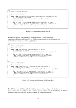 1   /∗∗
 2     ∗ Method s e t S i g n a t u r e P o l i c y I d
 3     ∗
 4     ∗ @param S i g n a t u r e P o l i c y I d
 5     ∗/
 6        public void s e t S i g n a t u r e P o l i c y I d ( S i g n a t u r e P o l i c y I d T y p e S i g n a t u r e P o l i c y I d ){
 7            i f ( S i g n a t u r e P o l i c y I d == n u l l ) {
 8              throw new I l l e g a l A r g u m e n t E x c e p t i o n ( " S i g n a t u r e P o l i c y I d E l e m e n t
 9              is required ! " );
10            }
11            e l s e i f ( ( t h i s . _ s t a t e == MODE_SIGN)&& ( S i g n a t u r e P o l i c y I d ! = n u l l ) ) {
12              t h i s . _constructionElement . appendChild ( S i g n a t u r e P o l i c y I d . getElement ( ) ) ;
13              XMLUtils . a d d R e t u r n T o E l e m e n t ( t h i s . _ c o n s t r u c t i o n E l e m e n t ) ;
14            }
15        }



                                                       Figure 3.22: Method setSignaturePolicyId



     Refers to the negative JUnit test testNeg_SignaturePolicyId_Element_required in
     org.apache.xml.security.xades.tests.JUtests. The following codesamples can illustrate all this
     ( refer to the class:SignaturePolicyIdType).

 1   /∗∗
 2     ∗ Method s e t S i g P o l i c y I d
 3     ∗ @param S i g P o l i c y I d
 4     ∗/
 5        public void s e t S i g P o l i c y I d ( O b j e c t I d e n t i f i e r S i g P o l i c y I d ){
 6            i f ( S i g P o l i c y I d == n u l l ) {
 7              throw new I l l e g a l A r g u m e n t E x c e p t i o n ( " S i g P o l i c y I d E l e m e n t i s r e q u i r e d ! " ) ;
 8            }
 9            e l s e i f ( ( t h i s . _ s t a t e == MODE_SIGN)&& ( S i g P o l i c y I d ! = n u l l ) ) {
10              t h i s . _constructionElement . appendChild ( SigPolicyId . getElement ( ) ) ;
11              XMLUtils . a d d R e t u r n T o E l e m e n t ( t h i s . _ c o n s t r u c t i o n E l e m e n t ) ;
12            }
13        }
14
15   /∗∗
16     ∗ Method s e t S i g P o l i c y H a s h
17     ∗ @param S i g P o l i c y H a s h
18     ∗/
19        public void s e t S i g P o l i c y H a s h ( DigestAlgAndValue SigPolicyHash ){
20            i f ( S i g P o l i c y H a s h == n u l l ) {
21              throw new I l l e g a l A r g u m e n t E x c e p t i o n ( " S i g P o l i c y H a s h E l e m e n t i s r e q u i r e d ! " ) ;
22            }
23            else        i f ( ( t h i s . _ s t a t e == MODE_SIGN)&& ( S i g P o l i c y H a s h ! = n u l l ) ) {
24              t h i s . _constructionElement . appendChild ( SigPolicyHash . getElement ( ) ) ;
25              XMLUtils . a d d R e t u r n T o E l e m e n t ( t h i s . _ c o n s t r u c t i o n E l e m e n t ) ;
26            }
27        }



                                             Figure 3.23: Methods setSigPolicyId, setSigPolicyHash




     The child-elements, which deﬁne the format SignaturePolicyIdType - SigPolicyId,
     SigPolicyHash, Transforms, and SigPolicyQualifiers, are all created using set-Methods.
     Because of their occurrence, it is necessary to deﬁne the following conditions:



                                                                                      27
 