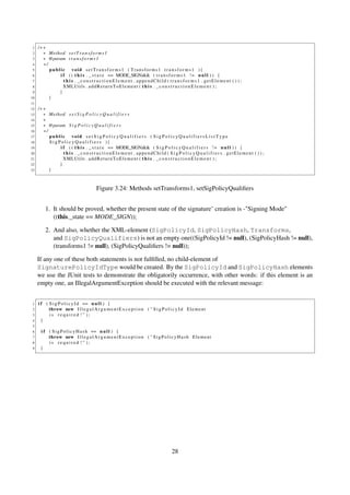 1   /∗∗
 2     ∗ Method s e t T r a n s f o r m s 1
 3     ∗ @param t r a n s f o r m s 1
 4     ∗/
 5        public void setTransforms1 ( Transforms1 t r a n s f o r m s 1 ){
 6            i f ( ( t h i s . _ s t a t e == MODE_SIGN)&& ( t r a n s f o r m s 1 ! = n u l l ) ) {
 7              t h i s . _constructionElement . appendChild ( transforms1 . getElement ( ) ) ;
 8              XMLUtils . a d d R e t u r n T o E l e m e n t ( t h i s . _ c o n s t r u c t i o n E l e m e n t ) ;
 9            }
10        }
11
12   /∗∗
13     ∗ Method s e t S i g P o l i c y Q u a l i f i e r s
14     ∗
15     ∗ @param S i g P o l i c y Q u a l i f i e r s
16     ∗/
17        public void s e t S i g P o l i c y Q u a l i f i e r s ( S i g P o l i c y Q u a l i f i e r s L i s t T y p e
18        S i g P o l i c y Q u a l i f i e r s ){
19               i f ( ( t h i s . _ s t a t e == MODE_SIGN)&& ( S i g P o l i c y Q u a l i f i e r s ! = n u l l ) ) {
20                 t h i s . _constructionElement . appendChild ( S i g P o l i c y Q u a l i f i e r s . getElement ( ) ) ;
21                 XMLUtils . a d d R e t u r n T o E l e m e n t ( t h i s . _ c o n s t r u c t i o n E l e m e n t ) ;
22               }
23        }



                                        Figure 3.24: Methods setTransforms1, setSigPolicyQualiﬁers


         1. It should be proved, whether the present state of the signature’ creation is -"Signing Mode"
            ((this._state == MODE_SIGN));

         2. And also, whether the XML-element (SigPolicyId, SigPolicyHash, Transforms,
            and SigPolicyQualifiers) is not an empty one((SigPolicyId != null), (SigPolicyHash != null),
            (transforms1 != null), (SigPolicyQualiﬁers != null));

     If any one of these both statements is not fulﬁlled, no child-element of
     SignaturePolicyIdType would be created. By the SigPolicyId and SigPolicyHash elements
     we use the JUnit tests to demonstrate the obligatorily occurrence, with other words: if this element is an
     empty one, an IllegalArgumentException should be executed with the relevant message:


 1   i f ( S i g P o l i c y I d == n u l l ) {
 2         throw new I l l e g a l A r g u m e n t E x c e p t i o n ( " S i g P o l i c y I d E l e m e n t
 3         is required ! " );
 4     }
 5
 6    i f ( S i g P o l i c y H a s h == n u l l ) {
 7        throw new I l l e g a l A r g u m e n t E x c e p t i o n ( " S i g P o l i c y H a s h E l e m e n t
 8        is required ! " );
 9    }




                                                                                       28
 