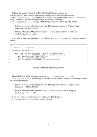 Refers to the negative JUnit tests testNeg_SigPolicyId_Element_required and
     testNeg_SigPolicyHash_Element_required in org.apache.xml.security.xades.tests.JUtests.
        The SigPolicyQualifiers element is added as a child-element of the SignaturePolicyId,
     using a set-Method. Because of its speciﬁc type this element is deﬁned as
     SigPolicyQualifiersListType. The following conditions is necessary to be deﬁned:

         1. It should be proved, whether the present state of the signature’ creation is -"Signing Mode"
            ((this._state == MODE_SIGN));

         2. And also, whether the XML-element (SigPolicyQualifiers) is not an empty one
            ((SigPolicyQualiﬁers != null));

       If any one of these both statements is not fulﬁlled, no SigPolicyQualifierselement would be
     created.

 1   /∗∗
 2     ∗ Method s e t S i g P o l i c y Q u a l i f i e r
 3     ∗
 4     ∗ @param S i g P o l i c y Q u a l i f i e r
 5     ∗/
 6        public void s e t S i g P o l i c y Q u a l i f i e r ( S t r i n g S i g P o l i c y Q u a l i f i e r ){
 7            i f ( ( t h i s . _ s t a t e == MODE_SIGN)&& ( S i g P o l i c y Q u a l i f i e r ! = n u l l ) ) {
 8              this . addStringElement ( SigPolicyQualifier ,
 9               C o n s t a n t s . _TAG_SIGPOLICYQUALIFIER ) ;
10              XMLUtils . a d d R e t u r n T o E l e m e n t ( t h i s . _ c o n s t r u c t i o n E l e m e n t ) ;
11            }
12        }



                                                  Figure 3.25: Method setSigPolicyQualiﬁers



       The child-element, which deﬁnes the format SigPolicyQualifiersListType -
     SigPolicyQualifier is created using set-Method. Because of its occurrence, it is necessary to deﬁne
     the following conditions:

         1. It should be proved, whether the present state of the signature’ creation is -"Signing Mode"
            ((this._state == MODE_SIGN));

         2. And also, whether the XML-element (SigPolicyQualifier) is not an empty one
            ((SigPolicyQualiﬁer != null));

       If any one of these both statements is not fulﬁlled, no child-element of
     SigPolicyQualifiersListType would be created.




                                                                                29
 