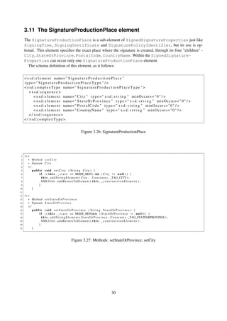 3.11 The SignatureProductionPlace element
     The SignatureProductionPlace is a sub-element of SignedSignatureProperties just like
     SigningTime, SigningCertificate and SignaturePolicyIdentifier, but its use is op-
     tional. This element speciﬁes the exact place where the signature is created, through its four "children" -
     City, StateOrProvince, PostalCode, CountryName. Within the SignedSignature-
     Properties can occur only one SignatureProductionPlace element.
        The schema deﬁnition of this element, as it follows:

     < x s d : e l e m e n t name= " S i g n a t u r e P r o d u c t i o n P l a c e "
     type =" S i g n a t u r e P r o d u c t i o n P l a c e T y p e " / >
     < x s d : c o m p l e x T y p e name= " S i g n a t u r e P r o d u c t i o n P l a c e T y p e " >
         <xsd:sequence>
             < x s d : e l e m e n t name= " C i t y " t y p e = " x s d : s t r i n g " m i n O c c u r s = " 0 " / >
             < x s d : e l e m e n t name= " S t a t e O r P r o v i n c e " t y p e = " x s d : s t r i n g " m i n O c c u r s = " 0 " / >
             < x s d : e l e m e n t name= " P o s t a l C o d e " t y p e = " x s d : s t r i n g " m i n O c c u r s = " 0 " / >
             < x s d : e l e m e n t name= " CountryName " t y p e = " x s d : s t r i n g " m i n O c c u r s = " 0 " / >
         </ xsd:sequence>
     < / xsd:complexType>


                                                            Figure 3.26: SignatureProductionPlace




 1   /∗∗
 2     ∗ Method s e t C i t y
 3     ∗ @param C i t y
 4     ∗/
 5        public void s e t C i t y ( S t r i n g City ) {
 6            i f ( ( t h i s . _ s t a t e == MODE_SIGN) && ( C i t y ! = n u l l ) ) {
 7              t h i s . a d d S t r i n g E l e m e n t ( C i t y , C o n s t a n t s . _TAG_CITY ) ;
 8              XMLUtils . a d d R e t u r n T o E l e m e n t ( t h i s . _ c o n s t r u c t i o n E l e m e n t ) ;
 9            }
10        }
11
12   /∗∗
13     ∗ Method s e t S t a t e O r P r o v i n c e
14     ∗ @param S t a t e O r P r o v i n c e
15     ∗/
16        public void s e t S t a t e O r P r o v i n c e ( S t r i n g S t a t e O r P r o v i n c e ) {
17            i f ( ( t h i s . _ s t a t e == MODE_SIGN)&& ( S t a t e O r P r o v i n c e ! = n u l l ) ) {
18              t h i s . a d d S t r i n g E l e m e n t ( S t a t e O r P r o v i n c e , C o n s t a n t s . _TAG_STATEORPROVINCE ) ;
19              XMLUtils . a d d R e t u r n T o E l e m e n t ( t h i s . _ c o n s t r u c t i o n E l e m e n t ) ;
20            }
21        }



                                                  Figure 3.27: Methods: setStateOrProvince, setCity




                                                                                         30
 
