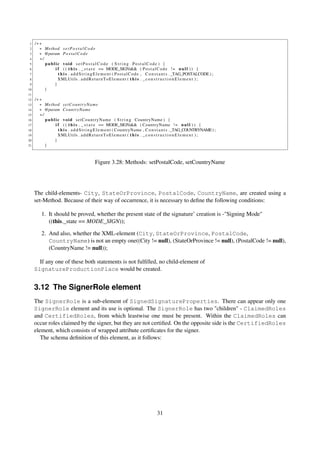 1   /∗∗
 2     ∗ Method s e t P o s t a l C o d e
 3     ∗ @param P o s t a l C o d e
 4     ∗/
 5        public void s e t P o s t a l C o d e ( S t r i n g PostalCode ) {
 6            i f ( ( t h i s . _ s t a t e == MODE_SIGN)&& ( P o s t a l C o d e ! = n u l l ) ) {
 7              t h i s . a d d S t r i n g E l e m e n t ( P o s t a l C o d e , C o n s t a n t s . _TAG_POSTALCODE ) ;
 8              XMLUtils . a d d R e t u r n T o E l e m e n t ( t h i s . _ c o n s t r u c t i o n E l e m e n t ) ;
 9            }
10        }
11
12   /∗∗
13     ∗ Method s e t C o u n t r y N a m e
14     ∗ @param CountryName
15     ∗/
16        p u b l i c v o i d s e t C o u n t r y N a m e ( S t r i n g CountryName ) {
17                i f ( ( t h i s . _ s t a t e == MODE_SIGN)&& ( CountryName ! = n u l l ) ) {
18                  t h i s . a d d S t r i n g E l e m e n t ( CountryName , C o n s t a n t s . _TAG_COUNTRYNAME ) ;
19                  XMLUtils . a d d R e t u r n T o E l e m e n t ( t h i s . _ c o n s t r u c t i o n E l e m e n t ) ;
20               }
21        }



                                            Figure 3.28: Methods: setPostalCode, setCountryName




     The child-elements- City, StateOrProvince, PostalCode, CountryName, are created using a
     set-Method. Because of their way of occurrence, it is necessary to deﬁne the following conditions:

         1. It should be proved, whether the present state of the signature’ creation is -"Signing Mode"
            ((this._state == MODE_SIGN));

         2. And also, whether the XML-element (City, StateOrProvince, PostalCode,
            CountryName) is not an empty one((City != null), (StateOrProvince != null), (PostalCode != null),
            (CountryName != null));

       If any one of these both statements is not fulﬁlled, no child-element of
     SignatureProductionPlace would be created.


     3.12 The SignerRole element
     The SignerRole is a sub-element of SignedSignatureProperties. There can appear only one
     SignerRole element and its use is optional. The SignerRole has two "children" - ClaimedRoles
     and CertifiedRoles, from which leastwise one must be present. Within the ClaimedRoles can
     occur roles claimed by the signer, but they are not certiﬁed. On the opposite side is the CertifiedRoles
     element, which consists of wrapped attribute certiﬁcates for the signer.
        The schema deﬁnition of this element, as it follows:




                                                                                    31
 