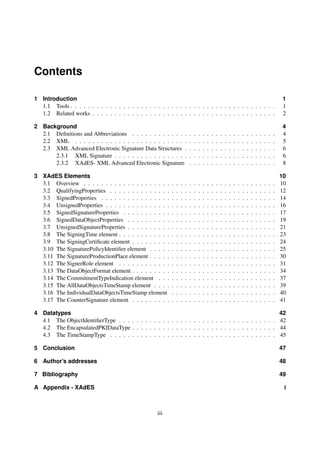 Contents

1 Introduction                                                                                                                                              1
  1.1 Tools . . . . . . . . . . . . . . . . . . . . . . . . . . . . . . . . . . . . . . . . . . . . . . .                                                   1
  1.2 Related works . . . . . . . . . . . . . . . . . . . . . . . . . . . . . . . . . . . . . . . . . .                                                     2

2 Background                                                                                                                                                4
  2.1 Deﬁnitions and Abbreviations . . . . . . . . . . . . .                .   .   .   .   .   .   .   .   .   .   .   .   .   .   .   .   .   .   .   .   4
  2.2 XML . . . . . . . . . . . . . . . . . . . . . . . . . .               .   .   .   .   .   .   .   .   .   .   .   .   .   .   .   .   .   .   .   .   5
  2.3 XML Advanced Electronic Signature Data Structures .                   .   .   .   .   .   .   .   .   .   .   .   .   .   .   .   .   .   .   .   .   6
      2.3.1 XML Signature . . . . . . . . . . . . . . . . .                 .   .   .   .   .   .   .   .   .   .   .   .   .   .   .   .   .   .   .   .   6
      2.3.2 XAdES- XML Advanced Electronic Signature                        .   .   .   .   .   .   .   .   .   .   .   .   .   .   .   .   .   .   .   .   8

3 XAdES Elements                                                                                                                                            10
  3.1 Overview . . . . . . . . . . . . . . . . . . . .      .   .   .   .   .   .   .   .   .   .   .   .   .   .   .   .   .   .   .   .   .   .   .   .   10
  3.2 QualifyingProperties . . . . . . . . . . . . . .      .   .   .   .   .   .   .   .   .   .   .   .   .   .   .   .   .   .   .   .   .   .   .   .   12
  3.3 SignedProperties . . . . . . . . . . . . . . . .      .   .   .   .   .   .   .   .   .   .   .   .   .   .   .   .   .   .   .   .   .   .   .   .   14
  3.4 UnsignedProperties . . . . . . . . . . . . . . .      .   .   .   .   .   .   .   .   .   .   .   .   .   .   .   .   .   .   .   .   .   .   .   .   16
  3.5 SignedSignatureProperties . . . . . . . . . . .       .   .   .   .   .   .   .   .   .   .   .   .   .   .   .   .   .   .   .   .   .   .   .   .   17
  3.6 SignedDataObjectProperties . . . . . . . . . .        .   .   .   .   .   .   .   .   .   .   .   .   .   .   .   .   .   .   .   .   .   .   .   .   19
  3.7 UnsignedSignatureProperties . . . . . . . . . .       .   .   .   .   .   .   .   .   .   .   .   .   .   .   .   .   .   .   .   .   .   .   .   .   21
  3.8 The SigningTime element . . . . . . . . . . . .       .   .   .   .   .   .   .   .   .   .   .   .   .   .   .   .   .   .   .   .   .   .   .   .   23
  3.9 The SigningCertiﬁcate element . . . . . . . . .       .   .   .   .   .   .   .   .   .   .   .   .   .   .   .   .   .   .   .   .   .   .   .   .   24
  3.10 The SignaturePolicyIdentiﬁer element . . . . .       .   .   .   .   .   .   .   .   .   .   .   .   .   .   .   .   .   .   .   .   .   .   .   .   25
  3.11 The SignatureProductionPlace element . . . . .       .   .   .   .   .   .   .   .   .   .   .   .   .   .   .   .   .   .   .   .   .   .   .   .   30
  3.12 The SignerRole element . . . . . . . . . . . .       .   .   .   .   .   .   .   .   .   .   .   .   .   .   .   .   .   .   .   .   .   .   .   .   31
  3.13 The DataObjectFormat element . . . . . . . . .       .   .   .   .   .   .   .   .   .   .   .   .   .   .   .   .   .   .   .   .   .   .   .   .   34
  3.14 The CommitmentTypeIndication element . . .           .   .   .   .   .   .   .   .   .   .   .   .   .   .   .   .   .   .   .   .   .   .   .   .   37
  3.15 The AllDataObjectsTimeStamp element . . . .          .   .   .   .   .   .   .   .   .   .   .   .   .   .   .   .   .   .   .   .   .   .   .   .   39
  3.16 The IndividualDataObjectsTimeStamp element           .   .   .   .   .   .   .   .   .   .   .   .   .   .   .   .   .   .   .   .   .   .   .   .   40
  3.17 The CounterSignature element . . . . . . . . .       .   .   .   .   .   .   .   .   .   .   .   .   .   .   .   .   .   .   .   .   .   .   .   .   41

4 Datatypes                                                                                                                                                 42
  4.1 The ObjectIdentiﬁerType . . . . . . . . . . . . . . . . . . . . . . . . . . . . . . . . . . . .                                                       42
  4.2 The EncapsulatedPKIDataType . . . . . . . . . . . . . . . . . . . . . . . . . . . . . . . . .                                                         44
  4.3 The TimeStampType . . . . . . . . . . . . . . . . . . . . . . . . . . . . . . . . . . . . . .                                                         45

5 Conclusion                                                                                                                                                47

6 Author’s addresses                                                                                                                                        48

7 Bibliography                                                                                                                                              49

A Appendix - XAdES                                                                                                                                           i



                                                     iii
 