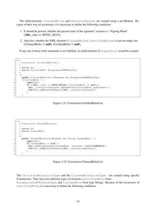 The child-elements- ClaimedRoles and CertifiedRoles, are created using a set-Method. Be-
     cause of their way of occurrence, it is necessary to deﬁne the following conditions:

         1. It should be proved, whether the present state of the signature’ creation is -"Signing Mode"
            ((this._state == MODE_SIGN));

         2. And also, whether the XML-element (ClaimedRoles, CertifiedRoles) is not an empty one
            ((ClaimedRoles != null), (CertiﬁedRoles != null);

        If any one of these both statements is not fulﬁlled, no child-element of SignerRole would be created.


 1   /∗∗
 2     ∗ Constructor CertifiedRolesList
 3     ∗
 4     ∗ @param doc
 5     ∗ @param C e r t i f i e d R o l e E n c a p s u l a t e d P K I D a t a T y p e
 6     ∗
 7     ∗/
 8        p u b l i c C e r t i f i e d R o l e s L i s t ( Document doc , E n c a p s u l a t e d P K I D a t a T y p e
 9          CertifiedRole ) {
10               s u p e r ( doc ) ;
11                i f ( ( t h i s . _ s t a t e == MODE_SIGN)&& ( C e r t i f i e d R o l e ! = n u l l ) ) {
12                  t h i s . _constructionElement . appendChild ( C e r t i f i e d R o l e . getElement ( ) ) ;
13                  XMLUtils . a d d R e t u r n T o E l e m e n t ( t h i s . _ c o n s t r u c t i o n E l e m e n t ) ;
14               }
15        }



                                                      Figure 3.31: Constructor CertiﬁedRolesList




 1   /∗∗
 2     ∗ Constructor ClaimedRolesList
 3     ∗
 4     ∗ @param doc
 5     ∗ @param C l a i m e d R o l e
 6     ∗
 7     ∗/
 8        p u b l i c C l a i m e d R o l e s L i s t ( Document doc , S t r i n g C l a i m e d R o l e ) {
 9               s u p e r ( doc ) ;
10                i f ( ClaimedRole != n u l l ) {
11                  t h i s . a d d S t r i n g E l e m e n t ( C l a i m e d R o l e , C o n s t a n t s . _TAG_CLAIMEDROLE ) ;
12                  XMLUtils . a d d R e t u r n T o E l e m e n t ( t h i s . _ c o n s t r u c t i o n E l e m e n t ) ;
13               }
14        }



                                                      Figure 3.32: Constructor ClaimedRolesList



     The CertifiedRolesListType and the ClaimedRolesListType - are created using speciﬁc
     Constructors. They have two different types of elements (CertifiedRole from
     EncapsulatedPKIDataType, and ClaimedRole from type String). Because of the occurrence of
     CertifiedRole, it is necessary to deﬁne the following conditions:




                                                                                      33
 