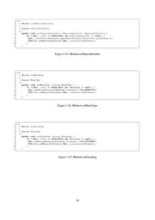 1   /∗∗
 2     ∗ Method s e t O b j e c t I d e n t i f i e r
 3     ∗
 4     ∗ @param o b j e c t I d e n t i f i e r
 5     ∗/
 6        public void s e t O b j e c t I d e n t i f i e r ( O b j e c t I d e n t i f i e r o b j e c t I d e n t i f i e r ) {
 7            i f ( ( t h i s . _ s t a t e == MODE_SIGN) && ( o b j e c t I d e n t i f i e r ! = n u l l ) ) {
 8              t h i s . _constructionElement . appendChild ( o b j e c t I d e n t i f i e r . getElement ( ) ) ;
 9              XMLUtils . a d d R e t u r n T o E l e m e n t ( t h i s . _ c o n s t r u c t i o n E l e m e n t ) ;
10            }
11        }



                                                            Figure 3.35: Method setObjectIdentiﬁer




 1   /∗∗
 2     ∗ Method s e t M i m e T y p e
 3     ∗
 4     ∗ @param MimeType
 5     ∗/
 6        p u b l i c v o i d setMimeType ( S t r i n g MimeType ) {
 7                i f ( ( t h i s . _ s t a t e == MODE_SIGN) && ( MimeType ! = n u l l ) ) {
 8                  t h i s . a d d S t r i n g E l e m e n t ( MimeType , C o n s t a n t s . _TAG_MIMETYPE ) ;
 9                  XMLUtils . a d d R e t u r n T o E l e m e n t ( t h i s . _ c o n s t r u c t i o n E l e m e n t ) ;
10               }
11        }



                                                                Figure 3.36: Method setMimeType




 1   /∗∗
 2     ∗ Method s e t E n c o d i n g
 3     ∗
 4     ∗ @param E n c o d i n g
 5     ∗/
 6        public void setEncoding ( S t r i n g Encoding ) {
 7            i f ( ( t h i s . _ s t a t e == MODE_SIGN) && ( E n c o d i n g ! = n u l l ) ) {
 8              t h i s . a d d S t r i n g E l e m e n t ( Encoding , C o n s t a n t s . _TAG_ENCODING ) ;
 9              XMLUtils . a d d R e t u r n T o E l e m e n t ( t h i s . _ c o n s t r u c t i o n E l e m e n t ) ;
10            }
11        }



                                                                 Figure 3.37: Method setEncoding




                                                                                           35
 
