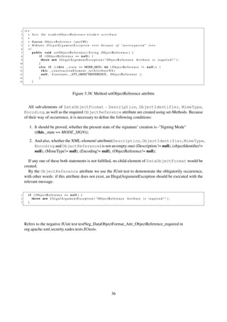 1   /∗∗
 2     ∗ S e t s t h e <code > O b j e c t R e f e r e n c e </ code > a t t r i b u t e
 3     ∗
 4     ∗ @param O b j e c t R e f e r e n c e ( anyURI )
 5     ∗ @throws I l l e g a l A r g u m e n t E x c e p t i o n ∗∗∗∗ b e c a u s e o f " u s e= r e q u i r e d " ∗∗∗∗
 6     ∗/
 7        public void s e t O b j e c t R e f e r e n c e ( S t r i n g ObjectReference ) {
 8              i f ( O b j e c t R e f e r e n c e == n u l l ) {
 9                throw new I l l e g a l A r g u m e n t E x c e p t i o n ( " O b j e c t R e f e r e n c e A t t i b u t e i s r e q u i r e d ! " ) ;
10              }
11              e l s e i f ( ( t h i s . _ s t a t e == MODE_SIGN) && ( O b j e c t R e f e r e n c e ! = n u l l ) ) {
12                this . _constructionElement . setAttributeNS (
13                n u l l , C o n s t a n t s . _ATT_OBJECTREFERENCE , O b j e c t R e f e r e n c e ) ;
14              }
15        }



                                                   Figure 3.38: Method setObjectReference attribite


        All sub-elements of DataObjectFormat - Description, ObjectIdentifier, MimeType,
     Encoding, as well as the required ObjectReference attribute are created using set-Methods. Because
     of their way of occurrence, it is necessary to deﬁne the following conditions:

         1. It should be proved, whether the present state of the signature’ creation is -"Signing Mode"
            ((this._state == MODE_SIGN));

         2. And also, whether the XML-element/-attribute(Description, ObjectIdentifier, MimeType,
            Encoding and ObjectReference) is not an empty one( (Description != null), (objectIdentiﬁer!=
            null), (MimeType!= null), (Encoding!= null), (ObjectReference!= null);

        If any one of these both statements is not fulﬁlled, no child-element of DataObjectFormat would be
     created.
        By the ObjectReference attribute we use the JUnit test to demonstrate the obligatorily occurrence,
     with other words: if this attribute does not exist, an IllegalArgumentException should be executed with the
     relevant message.


 1      i f ( O b j e c t R e f e r e n c e == n u l l ) {
 2         throw new I l l e g a l A r g u m e n t E x c e p t i o n ( " O b j e c t R e f e r e n c e A t t i b u t e i s r e q u i r e d ! " ) ;
 3      }




     Refers to the negative JUnit test testNeg_DataObjectFormat_Attr_ObjectReference_required in
     org.apache.xml.security.xades.tests.JUtests.




                                                                                         36
 