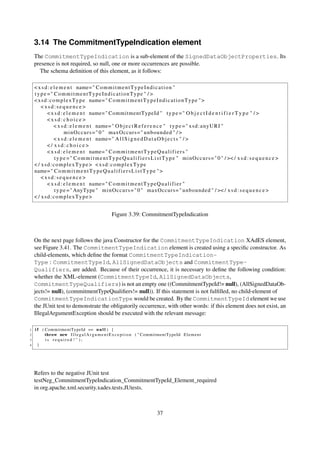 3.14 The CommitmentTypeIndication element
    The CommitmentTypeIndication is a sub-element of the SignedDataObjectProperties. Its
    presence is not required, so null, one or more occurrences are possible.
      The schema deﬁnition of this element, as it follows:

    < x s d : e l e m e n t name= " C o m m i t m e n t T y p e I n d i c a t i o n "
    type =" CommitmentTypeIndicationType " / >
    < x s d : c o m p l e x T y p e name= " C o m m i t m e n t T y p e I n d i c a t i o n T y p e " >
        <xsd:sequence>
            < x s d : e l e m e n t name= " CommitmentTypeId " t y p e = " O b j e c t I d e n t i f i e r T y p e " / >
            <xsd:choice>
                < x s d : e l e m e n t name= " O b j e c t R e f e r e n c e " t y p e = " x s d : a n y U R I "
                       m i n O c c u r s = " 0 " maxOccurs = " unbounded " / >
                < x s d : e l e m e n t name= " A l l S i g n e d D a t a O b j e c t s " / >
            </ xsd:choice>
            < x s d : e l e m e n t name= " C o m m i t m e n t T y p e Q u a l i f i e r s "
                 t y p e = " C o m m i t m e n t T y p e Q u a l i f i e r s L i s t T y p e " m i n O c c u r s = " 0 " / >< / x s d : s e q u e n c e >
    < / xsd:complexType> <xsd:complexType
    name= " C o m m i t m e n t T y p e Q u a l i f i e r s L i s t T y p e " >
        <xsd:sequence>
            < x s d : e l e m e n t name= " C o m m i t m e n t T y p e Q u a l i f i e r "
                 t y p e = " AnyType " m i n O c c u r s = " 0 " maxOccurs = " unbounded " / >< / x s d : s e q u e n c e >
    < / xsd:complexType>


                                                   Figure 3.39: CommitmentTypeIndication



    On the next page follows the java Constructor for the CommitmentTypeIndication XAdES element,
    see Figure 3.41. The CommitmentTypeIndication element is created using a speciﬁc constructor. As
    child-elements, which deﬁne the format CommitmentTypeIndication-
    Type : CommitmentTypeId, AllSignedDataObjects and CommitmentType-
    Qualifiers, are added. Because of their occurrence, it is necessary to deﬁne the following condition:
    whether the XML-element (CommitmentTypeId, AllSignedDataObjects,
    CommitmentTypeQualifiers) is not an empty one ((CommitmentTypeId!= null), (AllSignedDataOb-
    jects!= null), (commitmentTypeQualiﬁers!= null)). If this statement is not fulﬁlled, no child-element of
    CommitmentTypeIndicationType would be created. By the CommitmentTypeId element we use
    the JUnit test to demonstrate the obligatorily occurrence, with other words: if this element does not exist, an
    IllegalArgumentException should be executed with the relevant message:

1   i f ( CommitmentTypeId == n u l l ) {
2         throw new I l l e g a l A r g u m e n t E x c e p t i o n ( " CommitmentTypeId E l e m e n t
3         is required ! " );
4     }




    Refers to the negative JUnit test
    testNeg_CommitmentTypeIndication_CommitmentTypeId_Element_required
    in org.apache.xml.security.xades.tests.JUtests.



                                                                              37
 