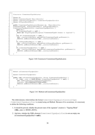 1   /∗∗
 2     ∗ Constructor CommitmentTypeIndication
 3     ∗
 4     ∗ @param doc
 5     ∗ @param C o m m i t m e n t T y p e I d O b j e c t I d e n t i f i e r
 6     ∗ @param c o m m i t m e n t T y p e Q u a l i f i e r s C o m m i t m e n t T y p e Q u a l i f i e r s L i s t
 7     ∗ @param A l l S i g n e d D a t a O b j e c t s
 8     ∗/
 9        p u b l i c C o m m i t m e n t T y p e I n d i c a t i o n ( Document doc , O b j e c t I d e n t i f i e r
10        CommitmentTypeId , A l l S i g n e d D a t a O b j e c t s A l l S i g n e d D a t a O b j e c t s ,
11        CommitmentTypeQualifiersList commitmentTypeQualifiers ) {
12               s u p e r ( doc ) ;
13                i f ( CommitmentTypeId == n u l l ) {
14                  throw new I l l e g a l A r g u m e n t E x c e p t i o n ( " CommitmentTypeId e l e m e n t i s r e q u i r e d ! " ) ;
15               }
16                e l s e i f ( CommitmentTypeId ! = n u l l ) {
17                  t h i s . _ c o n s t r u c t i o n E l e m e n t . a p p e n d C h i l d ( CommitmentTypeId . g e t E l e m e n t ( ) ) ;
18                  XMLUtils . a d d R e t u r n T o E l e m e n t ( t h i s . _ c o n s t r u c t i o n E l e m e n t ) ;
19               }
20                i f ( A l l S i g n e d D a t a O b j e c t s != n u l l ) {
21                  t h i s . _constructionElement . appendChild ( AllSignedDataObjects . getElement ( ) ) ;
22                  XMLUtils . a d d R e t u r n T o E l e m e n t ( t h i s . _ c o n s t r u c t i o n E l e m e n t ) ;
23               }
24                i f ( c om m it me n tT yp e Qu al i fi er s != n u l l ) {
25                  t h i s . _constructionElement . appendChild ( commitmentTypeQualifiers . getElement ( ) ) ;
26                  XMLUtils . a d d R e t u r n T o E l e m e n t ( t h i s . _ c o n s t r u c t i o n E l e m e n t ) ;
27               }
28        }



                                           Figure 3.40: Constructor CommitmentTypeIndication




 1   /∗∗
 2     ∗ Method s e t C o m m i t m e n t T y p e Q u a l i f i e r
 3     ∗
 4     ∗ @param C o m m i t m e n t T y p e Q u a l i f i e r
 5     ∗/
 6        public void setCommitmentTypeQualifier ( S t r i n g CommitmentTypeQualifier ) {
 7            i f ( ( t h i s . _ s t a t e == MODE_SIGN)&& ( C o m m i t m e n t T y p e Q u a l i f i e r ! = n u l l ) ) {
 8              t h i s . addStringElement ( CommitmentTypeQualifier ,
 9              C o n s t a n t s . _TAG_COMMITMENTTYPEQUALIFIER ) ;
10              XMLUtils . a d d R e t u r n T o E l e m e n t ( t h i s . _ c o n s t r u c t i o n E l e m e n t ) ;
11            }
12        }



                                             Figure 3.41: Method setCommitmentTypeQualiﬁer



        The child-element, which deﬁnes the format CommitmentTypeQualifiersListType
     - CommitmentTypeQualifier is created using set-Method. Because of its occurrence, it is necessary
     to deﬁne the following conditions:

         1. It should be proved, whether the present state of the signature’ creation is -"Signing Mode"
            ((this._state == MODE_SIGN));
         2. And also, whether the XML-element (CommitmentTypeQualifier) is not an empty one
            ((CommitmentTypeQualiﬁer!= null));



                                                                                 38
 