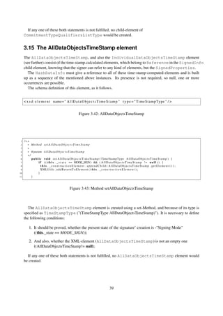 If any one of these both statements is not fulﬁlled, no child-element of
     CommitmentTypeQualifiersListType would be created.


     3.15 The AllDataObjectsTimeStamp element
     The AllDataObjectsTimeStamp, and also the IndividualDataObjectsTimeStamp element
     (see further) consist of the time-stamp-calculated elements, which belong to Reference in the SignedInfo
     child-element, knowing that the signer can refer to any kind of elements, but the SignedProperties.
        The HashDataInfo must give a reference to all of these time-stamp-computed elements and is built
     up as a sequence of the mentioned above instances. Its presence is not required, so null, one or more
     occurrences are possible.
        The schema deﬁnition of this element, as it follows.


     < x s d : e l e m e n t name= " A l l D a t a O b j e c t s T i m e S t a m p " t y p e = " TimeStampType " / >


                                                        Figure 3.42: AllDataObjectsTimeStamp




 1   /∗∗
 2     ∗ Method s e t A l l D a t a O b j e c t s T i m e S t a m p
 3     ∗
 4     ∗ @param A l l D a t a O b j e c t s T i m e S t a m p
 5     ∗/
 6        p u b l i c v o i d s e t A l l D a t a O b j e c t s T i m e S t a m p ( TimeStampType A l l D a t a O b j e c t s T i m e S t a m p ) {
 7                i f ( ( t h i s . _ s t a t e == MODE_SIGN) && ( A l l D a t a O b j e c t s T i m e S t a m p ! = n u l l ) ) {
 8                  t h i s . _constructionElement . appendChild ( AllDataObjectsTimeStamp . getElement ( ) ) ;
 9                  XMLUtils . a d d R e t u r n T o E l e m e n t ( t h i s . _ c o n s t r u c t i o n E l e m e n t ) ;
10               }
11        }



                                               Figure 3.43: Method setAllDataObjectsTimeStamp



       The AllDataObjectsTimeStamp element is created using a set-Method, and because of its type is
     speciﬁed as TimeStampType ("(TimeStampType AllDataObjectsTimeStamp)"). It is necessary to deﬁne
     the following conditions:

         1. It should be proved, whether the present state of the signature’ creation is -"Signing Mode"
            ((this._state == MODE_SIGN));

         2. And also, whether the XML-element (AllDataObjectsTimeStamp) is not an empty one
            ((AllDataObjectsTimeStamp!= null);

       If any one of these both statements is not fulﬁlled, no AllDataObjectsTimeStamp element would
     be created.




                                                                                     39
 