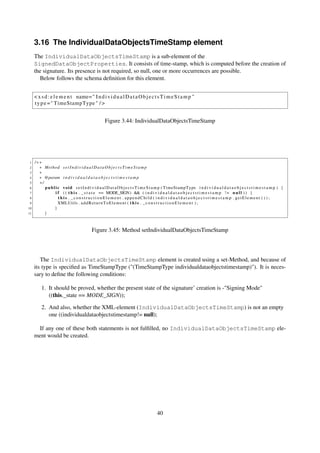 3.16 The IndividualDataObjectsTimeStamp element
     The IndividualDataObjectsTimeStamp is a sub-element of the
     SignedDataObjectProperties. It consists of time-stamp, which is computed before the creation of
     the signature. Its presence is not required, so null, one or more occurrences are possible.
       Below follows the schema deﬁnition for this element.


     < x s d : e l e m e n t name= " I n d i v i d u a l D a t a O b j e c t s T i m e S t a m p "
     t y p e = " TimeStampType " / >


                                                     Figure 3.44: IndividualDataObjectsTimeStamp




 1   /∗∗
 2     ∗ Method s e t I n d i v i d u a l D a t a O b j e c t s T i m e S t a m p
 3     ∗
 4     ∗ @param i n d i v i d u a l d a t a o b j e c t s t i m e s t a m p
 5     ∗/
 6        p u b l i c v o i d s e t I n d i v i d u a l D a t a O b j e c t s T i m e S t a m p ( TimeStampType i n d i v i d u a l d a t a o b j e c t s t i m e s t a m p ) {
 7                i f ( ( t h i s . _ s t a t e == MODE_SIGN) && ( i n d i v i d u a l d a t a o b j e c t s t i m e s t a m p ! = n u l l ) ) {
 8                  t h i s . _constructionElement . appendChild ( i n d i v i d u a l d a t a o b j e c t s t i m e s t a m p . getElement ( ) ) ;
 9                  XMLUtils . a d d R e t u r n T o E l e m e n t ( t h i s . _ c o n s t r u c t i o n E l e m e n t ) ;
10               }
11        }



                                            Figure 3.45: Method setIndividualDataObjectsTimeStamp




        The IndividualDataObjectsTimeStamp element is created using a set-Method, and because of
     its type is speciﬁed as TimeStampType ("(TimeStampType individualdataobjectstimestamp)"). It is neces-
     sary to deﬁne the following conditions:

         1. It should be proved, whether the present state of the signature’ creation is -"Signing Mode"
            ((this._state == MODE_SIGN));

         2. And also, whether the XML-element (IndividualDataObjectsTimeStamp) is not an empty
            one ((individualdataobjectstimestamp!= null);

      If any one of these both statements is not fulﬁlled, no IndividualDataObjectsTimeStamp ele-
     ment would be created.




                                                                                        40
 
