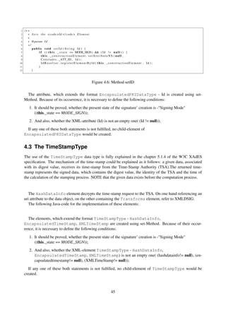 1   /∗∗
 2     ∗ S e t s t h e <code >Id </ code > E l e m e n t
 3     ∗
 4     ∗ @param I d
 5     ∗/
 6        public void s e t I d ( S t r i n g Id ) {
 7              i f ( ( t h i s . _ s t a t e == MODE_SIGN) && ( I d ! = n u l l ) ) {
 8                t h i s . _constructionElement . s e t A t t r i b u t e N S ( null ,
 9                C o n s t a n t s . _ATT_ID , I d ) ;
10                IdResolver . registerElementById ( t h i s . _constructionElement , Id ) ;
11              }
12        }



                                                  Figure 4.6: Method setID

      The attribute, which extends the format EncapsulatedPKIDataType - Id is created using set-
     Method. Because of its occurrence, it is necessary to deﬁne the following conditions:
        1. It should be proved, whether the present state of the signature’ creation is -"Signing Mode"
           ((this._state == MODE_SIGN));
        2. And also, whether the XML-attribute (Id) is not an empty one( (Id != null));
       If any one of these both statements is not fulﬁlled, no child-element of
     EncapsulatedPKIDataType would be created.


     4.3 The TimeStampType
     The use of the TimeStampType data type is fully explained in the chapter 5.1.4 of the W3C XAdES
     speciﬁcation. The mechanism of the time-stamp could be explained as it follows: a given data, associated
     with its digest value, receives its time-stamp from the Time-Stamp Authority (TSA).The returned time-
     stamp represents the signed data, which contains the digest value, the identity of the TSA and the time of
     the calculation of the stamping process. NOTE that the given data exists before the computation process.


        The HashDataInfo element decrypts the time-stamp request to the TSA. On one hand referencing an
     uri attribute to the data object, on the other containing the Transforms element, refer to XMLDSIG.
        The following Java-code for the implementation of these elements:


       The elements, which extend the format TimeStampType - HashDataInfo,
     EncapsulatedTimeStamp, XMLTimeStamp are created using set-Method. Because of their occur-
     rence, it is necessary to deﬁne the following conditions:
        1. It should be proved, whether the present state of the signature’ creation is -"Signing Mode"
           ((this._state == MODE_SIGN));
        2. And also, whether the XML-element TimeStampType - HashDataInfo,
           EncapsulatedTimeStamp, XMLTimeStamp) is not an empty one( (hashdatainfo!= null), (en-
           capsulatedtimestamp!= null), (XMLTimeStamp!= null));
       If any one of these both statements is not fulﬁlled, no child-element of TimeStampType would be
     created.



                                                               45
 