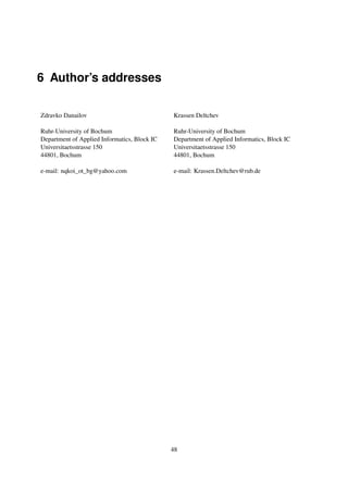 6 Author’s addresses

Zdravko Danailov                              Krassen Deltchev

Ruhr-University of Bochum                     Ruhr-University of Bochum
Department of Applied Informatics, Block IC   Department of Applied Informatics, Block IC
Universitaetsstrasse 150                      Universitaetsstrasse 150
44801, Bochum                                 44801, Bochum

e-mail: nqkoi_ot_bg@yahoo.com                 e-mail: Krassen.Deltchev@rub.de




                                              48
 